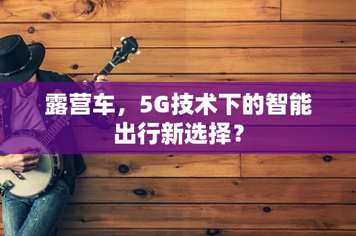 露营车，5G技术下的智能出行新选择？