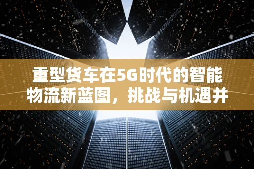 重型货车在5G时代的智能物流新蓝图，挑战与机遇并存