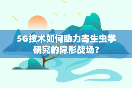 5G技术如何助力寄生虫学研究的隐形战场？
