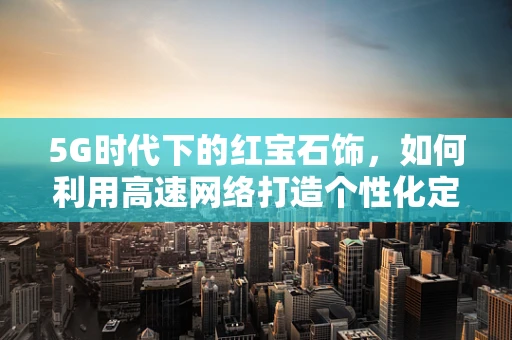 5G时代下的红宝石饰，如何利用高速网络打造个性化定制新风尚？