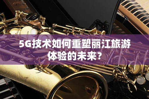 5G技术如何重塑丽江旅游体验的未来？