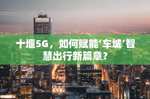 十堰5G，如何赋能‘车城’智慧出行新篇章？