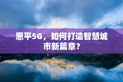 恩平5G，如何打造智慧城市新篇章？