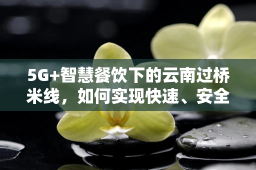 5G+智慧餐饮下的云南过桥米线，如何实现快速、安全、个性化的送餐体验？