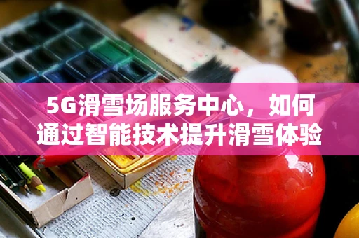 5G滑雪场服务中心，如何通过智能技术提升滑雪体验？