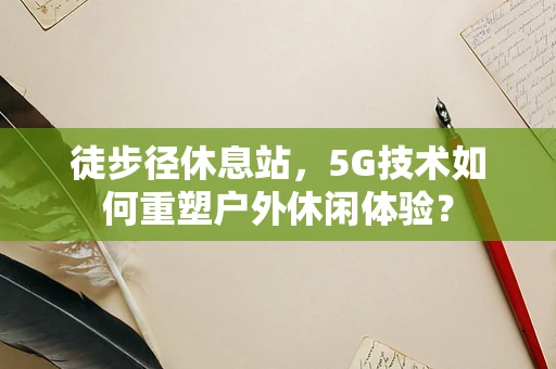 徒步径休息站，5G技术如何重塑户外休闲体验？