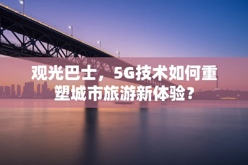 观光巴士，5G技术如何重塑城市旅游新体验？