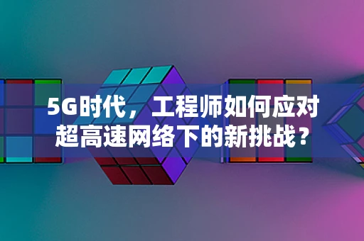 5G时代，工程师如何应对超高速网络下的新挑战？