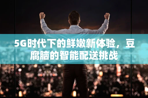 5G时代下的鲜嫩新体验，豆腐脑的智能配送挑战