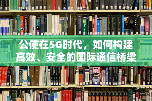 公使在5G时代，如何构建高效、安全的国际通信桥梁？