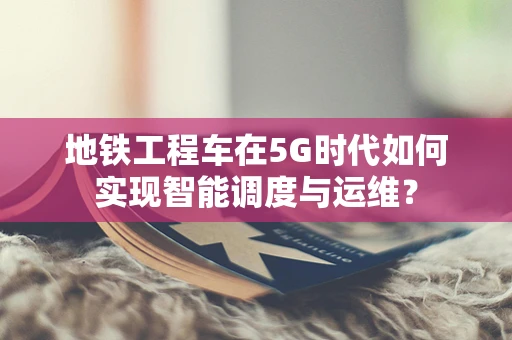 地铁工程车在5G时代如何实现智能调度与运维？