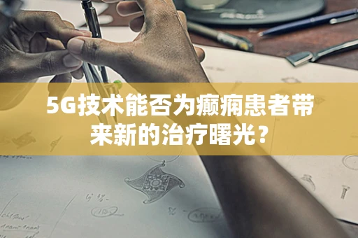 5G技术能否为癫痫患者带来新的治疗曙光？