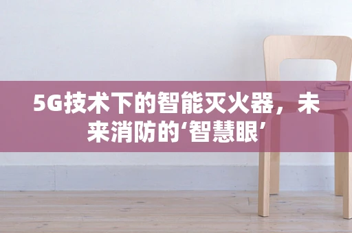 5G技术下的智能灭火器，未来消防的‘智慧眼’