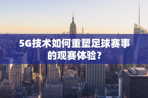 5G技术如何重塑足球赛事的观赛体验？