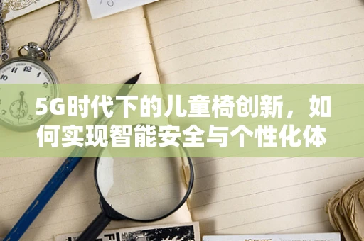 5G时代下的儿童椅创新，如何实现智能安全与个性化体验？