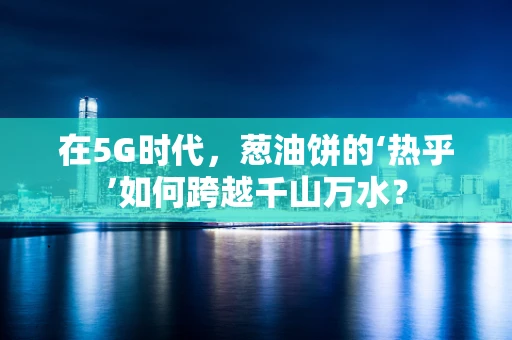 在5G时代，葱油饼的‘热乎’如何跨越千山万水？