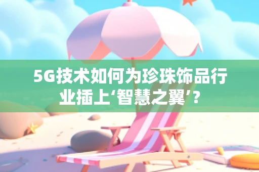5G技术如何为珍珠饰品行业插上‘智慧之翼’？