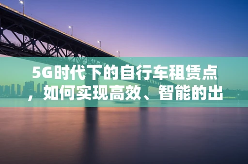 5G时代下的自行车租赁点，如何实现高效、智能的出行体验？