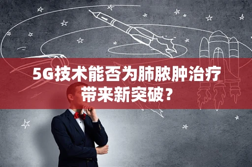 5G技术能否为肺脓肿治疗带来新突破？