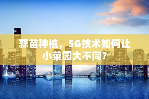 蒜苗种植，5G技术如何让小菜园大不同？