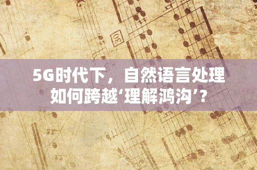 5G时代下，自然语言处理如何跨越‘理解鸿沟’？