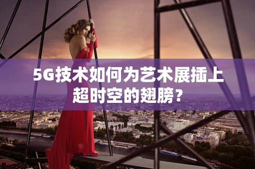5G技术如何为艺术展插上超时空的翅膀？