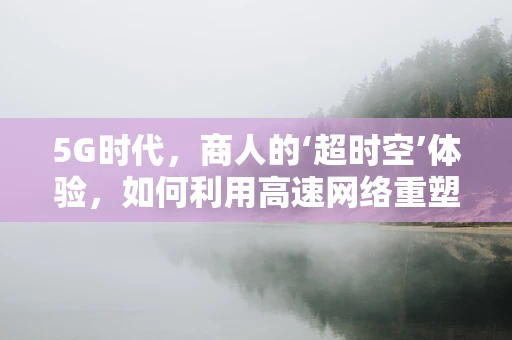 5G时代，商人的‘超时空’体验，如何利用高速网络重塑商业模式？