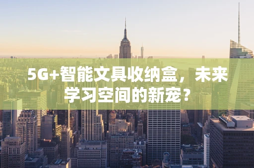5G+智能文具收纳盒，未来学习空间的新宠？