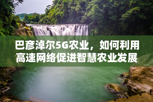 巴彦淖尔5G农业，如何利用高速网络促进智慧农业发展？