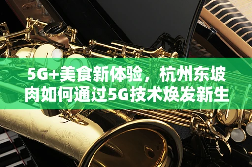 5G+美食新体验，杭州东坡肉如何通过5G技术焕发新生？