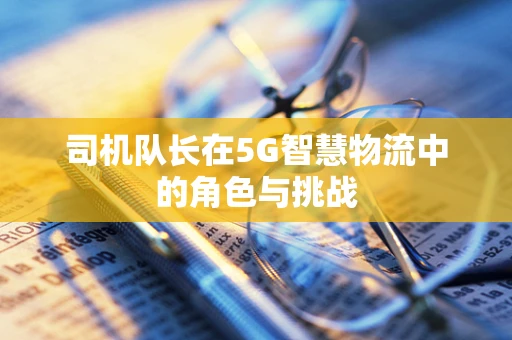 司机队长在5G智慧物流中的角色与挑战