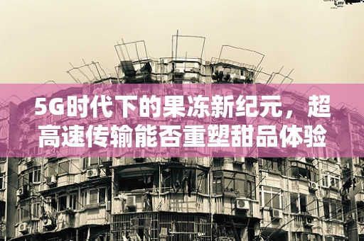 5G时代下的果冻新纪元，超高速传输能否重塑甜品体验？