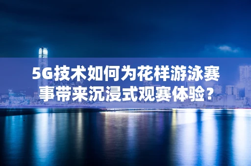 5G技术如何为花样游泳赛事带来沉浸式观赛体验？