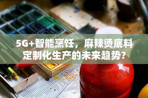 5G+智能烹饪，麻辣烫底料定制化生产的未来趋势？