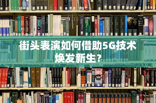 街头表演如何借助5G技术焕发新生？