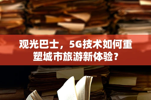 观光巴士，5G技术如何重塑城市旅游新体验？