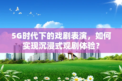 5G时代下的戏剧表演，如何实现沉浸式观剧体验？