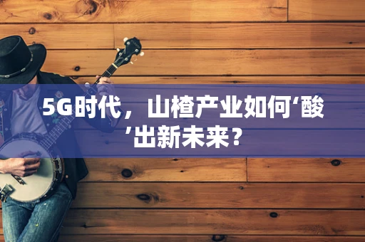 5G时代，山楂产业如何‘酸’出新未来？
