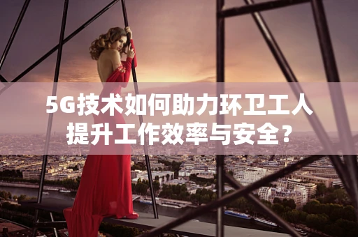 5G技术如何助力环卫工人提升工作效率与安全？
