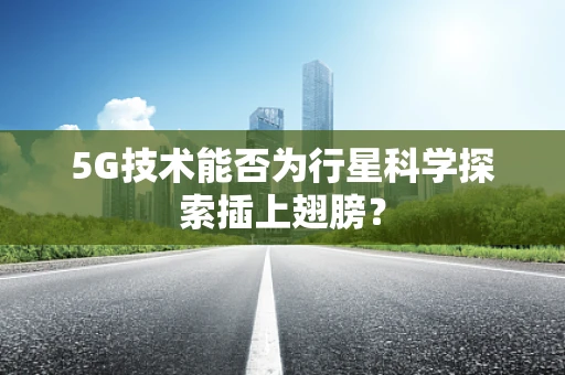 5G技术能否为行星科学探索插上翅膀？