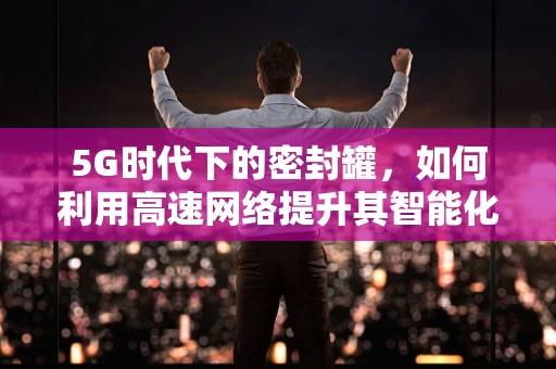 5G时代下的密封罐，如何利用高速网络提升其智能化与物流效率？