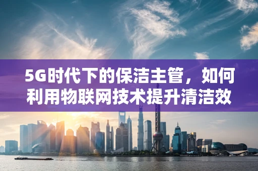 5G时代下的保洁主管，如何利用物联网技术提升清洁效率与服务质量？