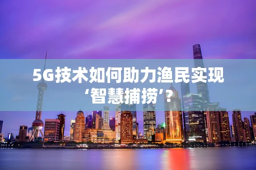 5G技术如何助力渔民实现‘智慧捕捞’？