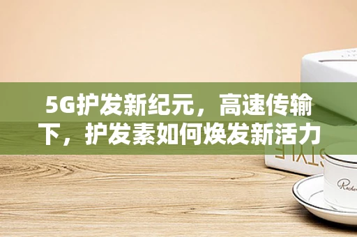 5G护发新纪元，高速传输下，护发素如何焕发新活力？
