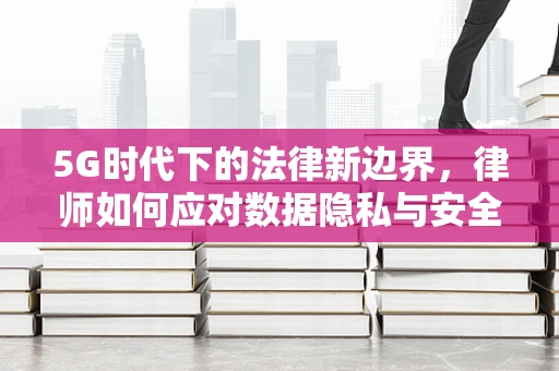 5G时代下的法律新边界，律师如何应对数据隐私与安全的挑战？