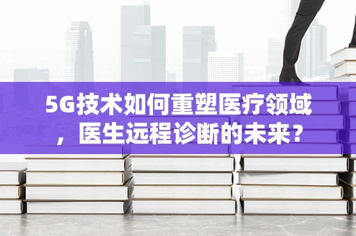 5G技术如何重塑医疗领域，医生远程诊断的未来？