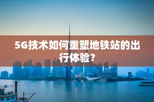 5G技术如何重塑地铁站的出行体验？