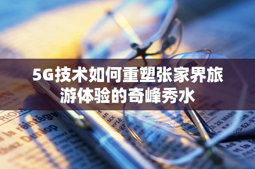 5G技术如何重塑张家界旅游体验的奇峰秀水