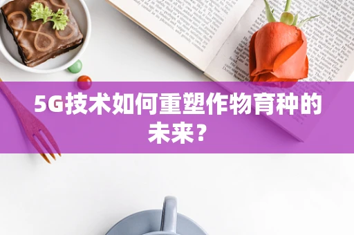 5G技术如何重塑作物育种的未来？