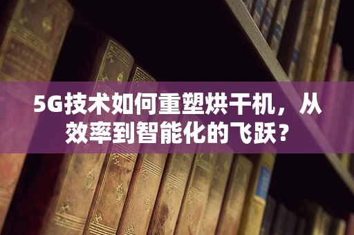 5G技术如何重塑烘干机，从效率到智能化的飞跃？